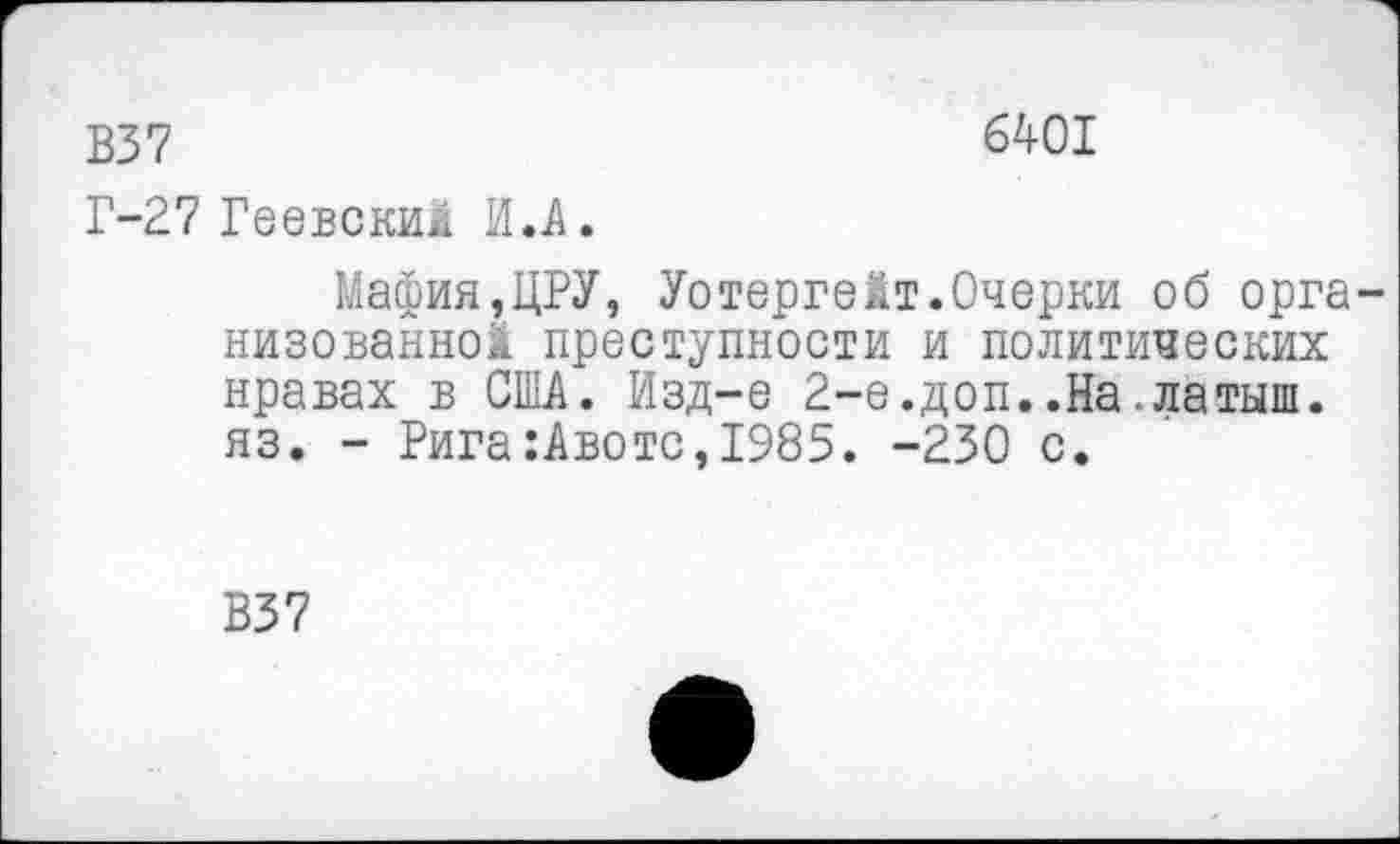 ﻿В37	6401
Г-27 Геевский И.А.
Мафия,ЦРУ, Уотергейт.Очерки об организованной преступности и политических нравах в США. Изд-е 2-е.доп..На.латыш, яз. - Рига :Авотс,1985. -230 с.
В37